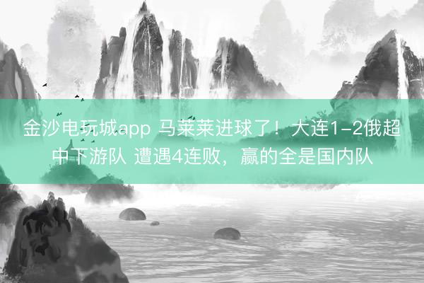 金沙電玩城app 馬萊萊進球了！大連1-2俄超中下游隊 遭遇4連敗，贏的全是國內(nèi)隊