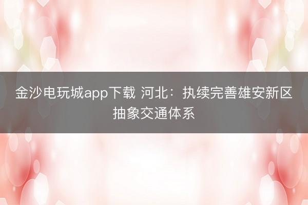 金沙電玩城app下載 河北：執續完善雄安新區抽象交通體系