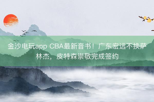 金沙電玩app CBA最新音書！廣東宏遠不換薩林杰，皮特森崇敬完成簽約