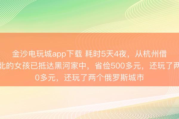 金沙電玩城app下載 耗時5天4夜，從杭州借談俄羅斯回東北的女孩已抵達黑河家中，省儉500多元，還玩了兩個俄羅斯城市