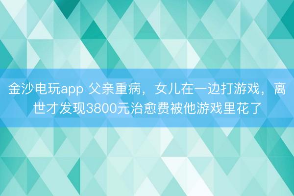 金沙電玩app 父親重病，女兒在一邊打游戲，離世才發(fā)現(xiàn)3800元治愈費(fèi)被他游戲里花了