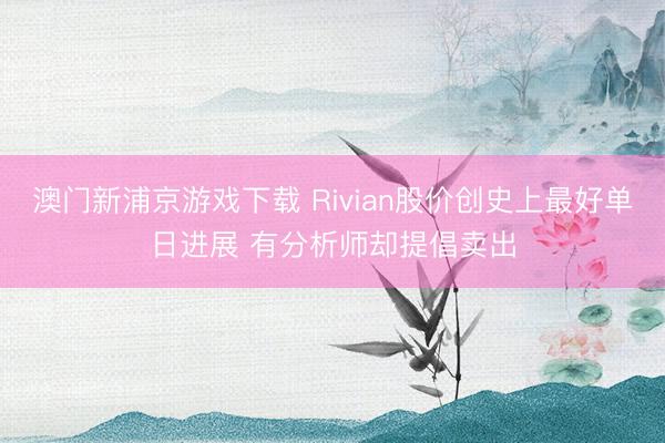 澳門新浦京游戲下載 Rivian股價創(chuàng)史上最好單日進(jìn)展 有分析師卻提倡賣出