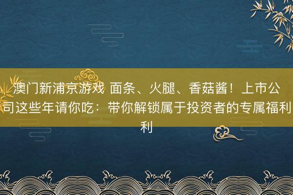 澳門新浦京游戲 面條、火腿、香菇醬！上市公司這些年請你吃：帶你解鎖屬于投資者的專屬福利
