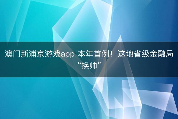 澳門新浦京游戲app 本年首例！這地省級金融局“換帥”