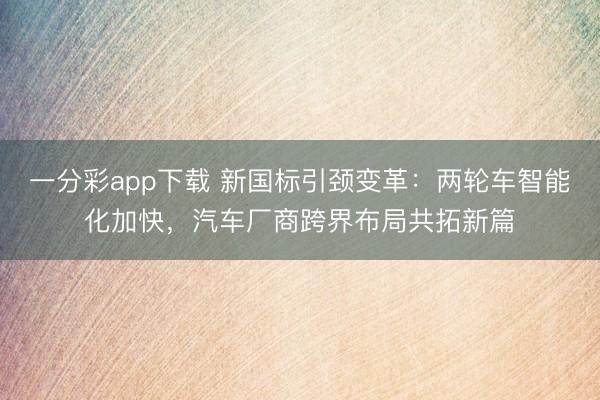 一分彩app下載 新國標引頸變革：兩輪車智能化加快，汽車廠商跨界布局共拓新篇