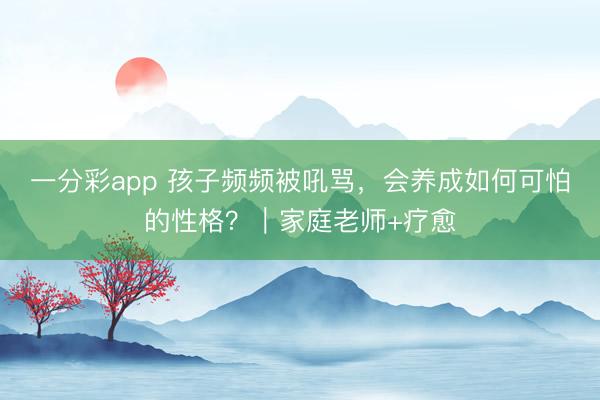 一分彩app 孩子頻頻被吼罵，會(huì)養(yǎng)成如何可怕的性格？｜家庭老師+療愈