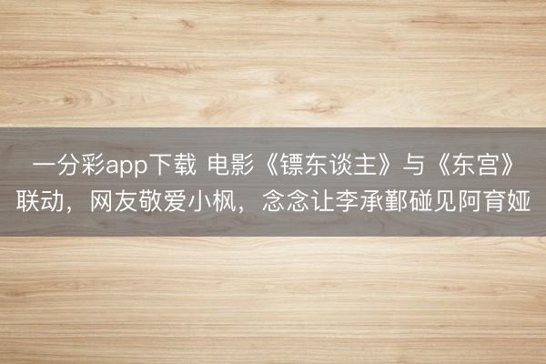 一分彩app下載 電影《鏢東談主》與《東宮》聯(lián)動(dòng)，網(wǎng)友敬愛(ài)小楓，念念讓李承鄞碰見(jiàn)阿育婭