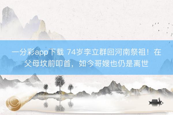 一分彩app下載 74歲李立群回河南祭祖！在父母墳前叩首，如今哥嫂也仍是離世