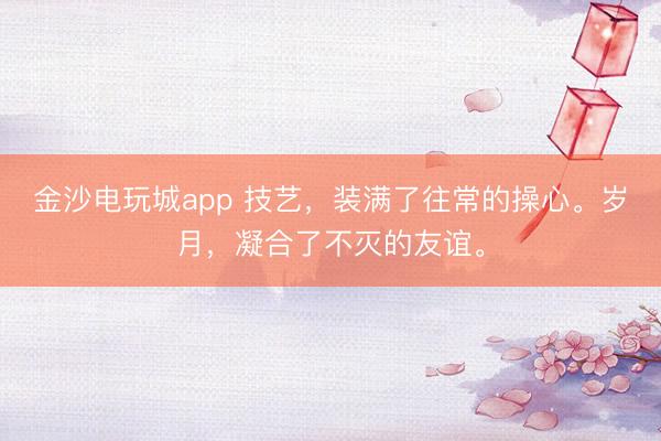 金沙電玩城app 技藝，裝滿了往常的操心。歲月，凝合了不滅的友誼。