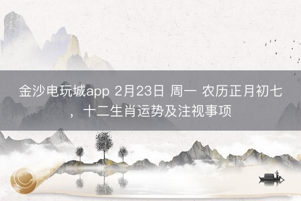 金沙電玩城app 2月23日 周一 農(nóng)歷正月初七，十二生肖運勢及注視事項