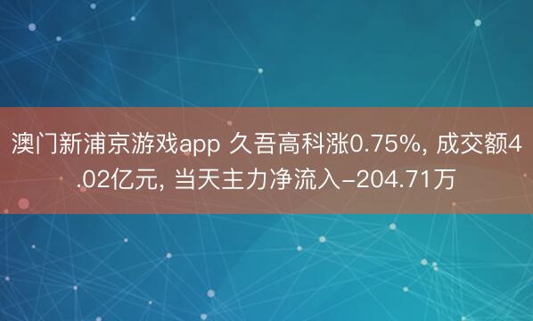 澳門新浦京游戲app 久吾高科漲0.75%, 成交額4.02億元, 當天主力凈流入-204.71萬