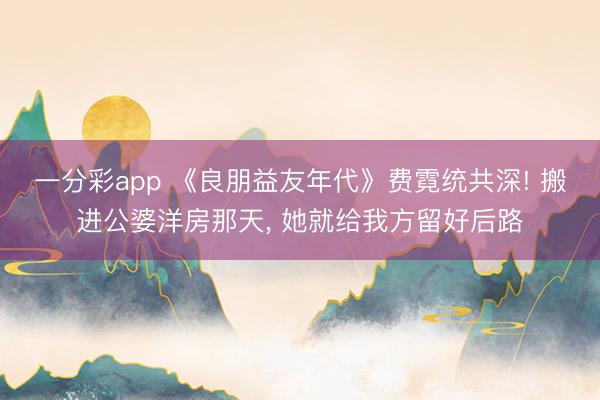 一分彩app 《良朋益友年代》費(fèi)霓統(tǒng)共深! 搬進(jìn)公婆洋房那天, 她就給我方留好后路