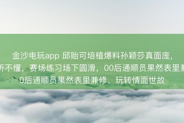 金沙電玩app 邱貽可培植爆料孫穎莎真面龐，英語流利卻顛倒裝聽不懂，賽場練習場下圓滑，00后通順員果然表里兼修、玩轉情面世故