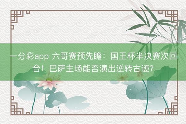 一分彩app 六哥賽預先瞻：國王杯半決賽次回合！巴薩主場能否演出逆轉古跡？