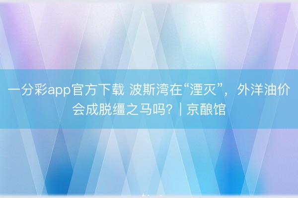 一分彩app官方下載 波斯灣在“湮滅”，外洋油價會成脫韁之馬嗎？| 京釀館